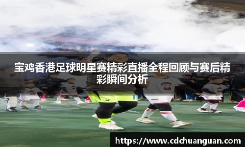 宝鸡香港足球明星赛精彩直播全程回顾与赛后精彩瞬间分析
