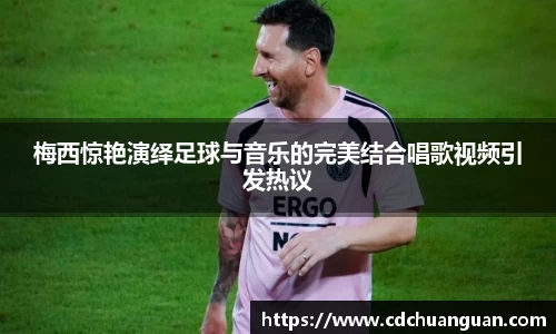 梅西惊艳演绎足球与音乐的完美结合唱歌视频引发热议