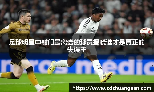 足球明星中射门最离谱的球员揭晓谁才是真正的失误王